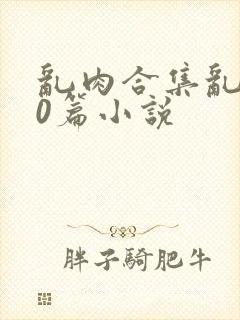 乱肉合集乱500篇小说