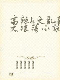 高辣h文乱乳h文浪荡小说苏南