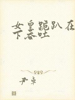 女皇跪趴在龙椅下吞吐