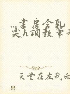 ...书房含乳尖h调教笔趣阁