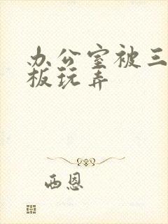 办公室被三个老板玩弄