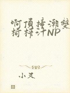 啊顶撞潮双H龙椅榨汁NP