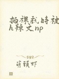 拍裸戏时被c了h辣文np