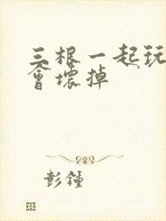 三根一起玩真的会坏掉