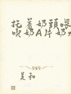 托着奶头喂男人吃奶A片奶水