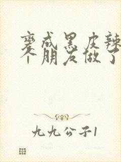 变成黑皮辣妹后个朋友做了无删