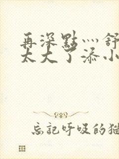 再深点灬舒服灬太大了添小书