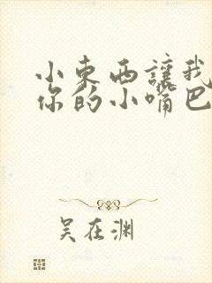 小东西让我尝尝你的小嘴巴