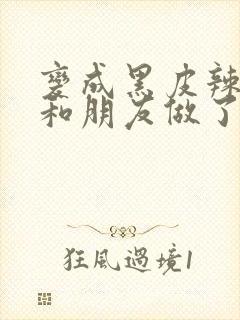 变成黑皮辣妹后和朋友做了无增删翻译接档