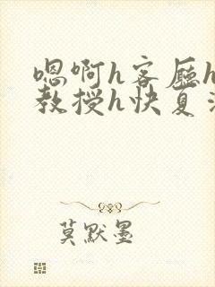 嗯啊h客厅hh教授h快夏清言