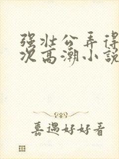 强壮公弄得我次次高潮小说