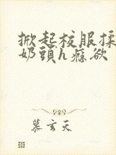 掀起校服揉她的奶头h瘾欲