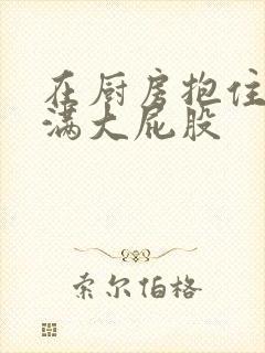 在厨房抱住岳丰满大屁股