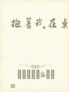 抱着我在桌子做