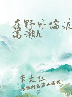 在野外伦流澡到高潮h