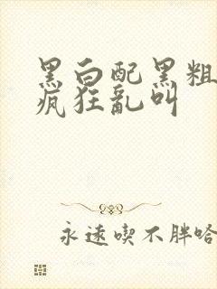 黑白配黑粗硬大疯狂乱叫