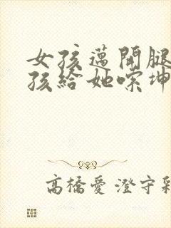 女孩迈开腿让男孩给她嗦坤巴