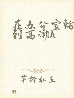 在办公室轮流澡到高潮h