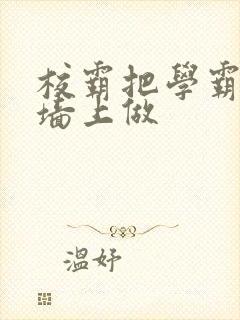 校霸把学霸按在墙上做