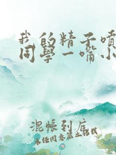 我的精子喷了女同学一嘴小说