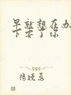 早就想在办公桌下要了你