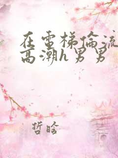 在电梯伦流澡到高潮h男男