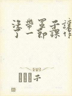 没带罩子让他c了一节课作文免费