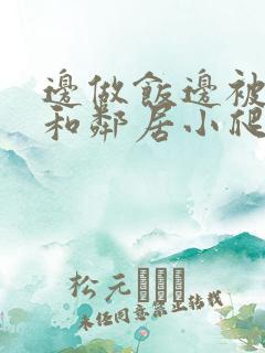 边做饭边被躁我和邻居小爬爬视频