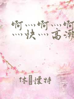 啊灬啊灬啊灬啊灬快灬高潮