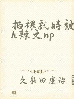 拍裸戏时被c了h辣文np