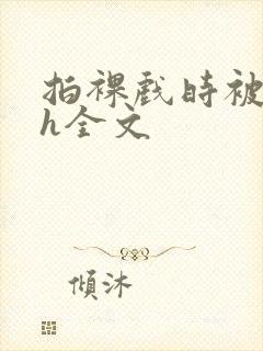 拍裸戏时被c了h全文