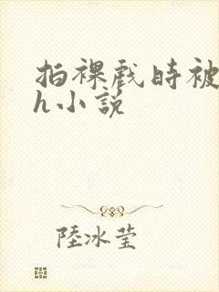 拍裸戏时被c了h小说