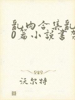 乱肉合集乱500篇小说书架下载TXT