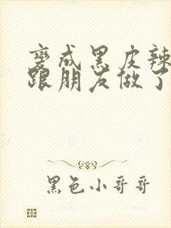 变成黑皮辣妹后跟朋友做了 米粒米粒