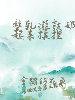 双乳涨鼓奶头翘起来揉捏