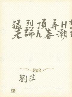 猛烈顶弄H禁欲老师h春潮视频