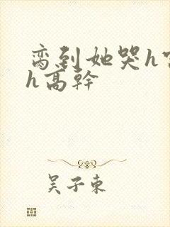 脔到她哭h宫交h高干