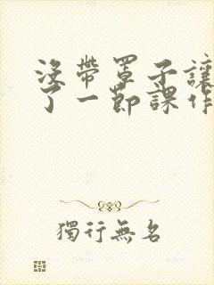 没带罩子让他c了一节课作文免费