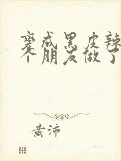 变成黑皮辣妹后个朋友做了无删