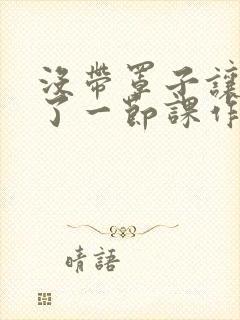 没带罩子让他C了一节课作文知乎