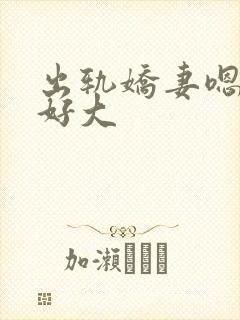 出轨娇妻嗯嗯奶好大