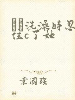 妺妺洗澡时忍不住c了她