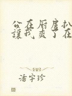 公在厨房扒开腿让我爽了在线观看