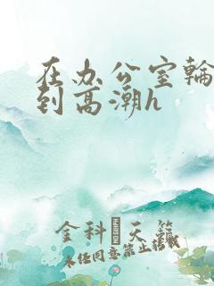 在办公室轮流澡到高潮h