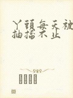 丫头每天被弄的抽搐不止