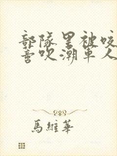 部队里被咬住花蒂吹潮军人