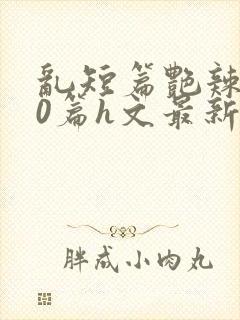 乱短篇艳辣500篇h文最新章节