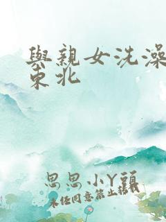 与亲女洗澡伦了东北