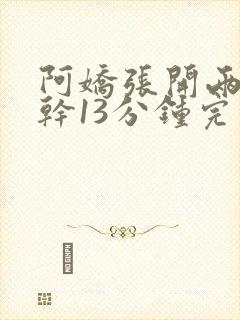 阿娇张开两腿实干13分钟完整版