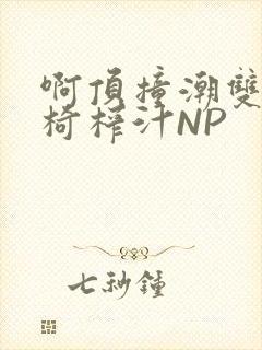 啊顶撞潮双H龙椅榨汁NP